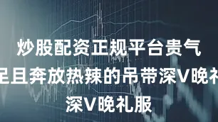炒股配资正规平台贵气十足且奔放热辣的吊带深V晚礼服