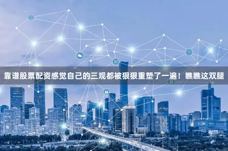 靠谱股票配资感觉自己的三观都被狠狠重塑了一遍！瞧瞧这双腿